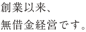 創業以来、無借金経営です。