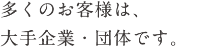 多くのお客様は、大手企業・団体です。