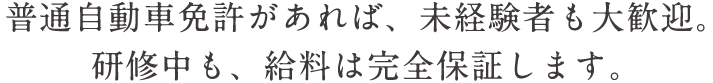 普通自動車免許があれば、未経験者も大歓迎。研修中も、給料は完全保証します。